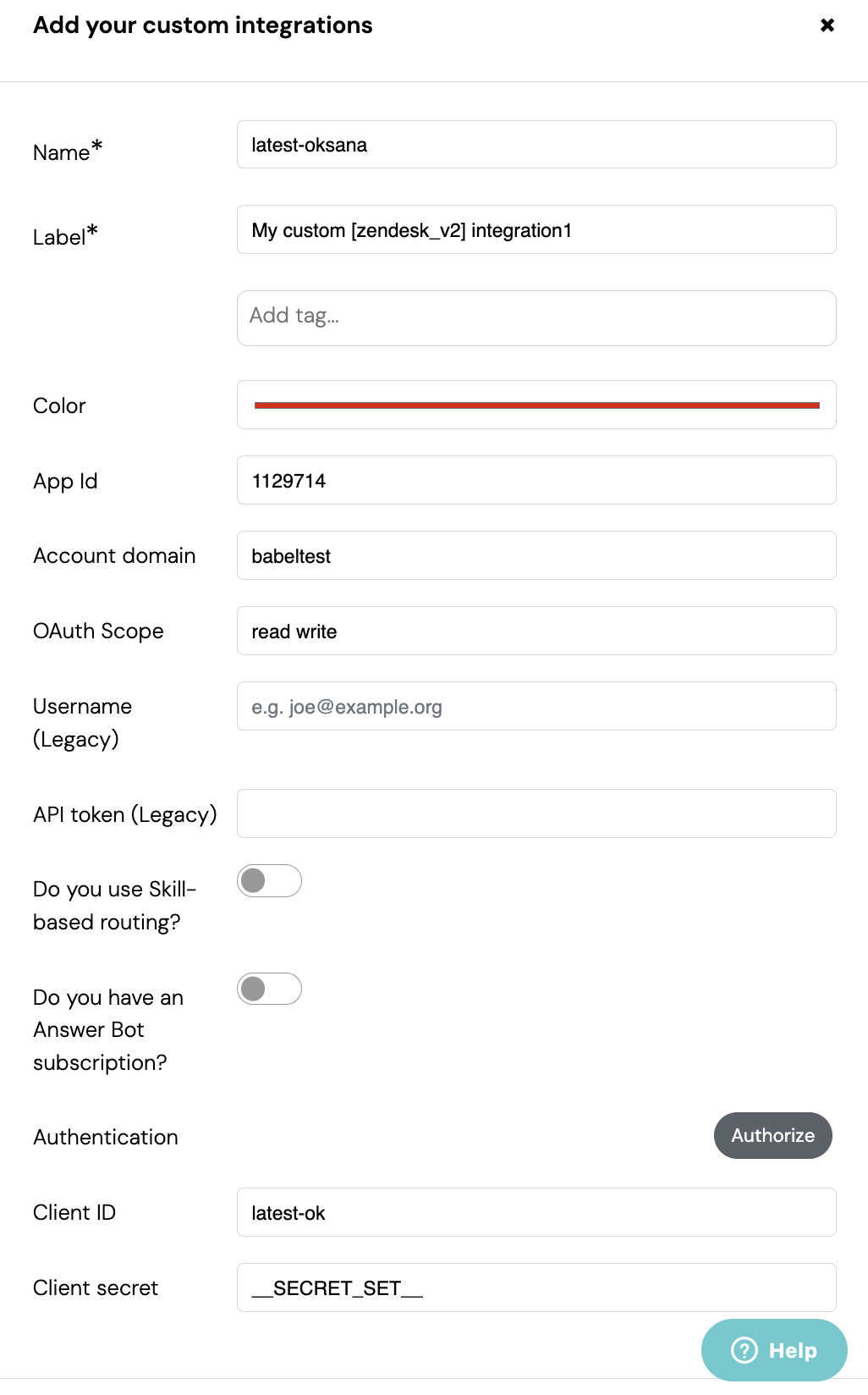 Add your custom integrations 
x 
Name * 
latest-oksana 
Label* 
My custom [zendesk_v2] integration1 
Add tag ... 
Color 
App Id 
1129714 
Account domain 
babeltest 
OAuth Scope 
read write 
Username 
e.g. joe@example.org 
(Legacy) 
API token (Legacy) 
Do you use Skill- 
based routing? 
Do you have an 
Answer Bot 
subscription? 
Authentication 
Authorize 
Client ID 
latest-ok 
Client secret 
_SECRET_SET_ 
? Help 
